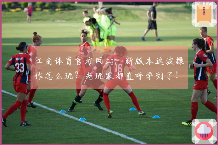 江南体育官方网站：新版本这波操作怎么玩？老玩家都直呼学到了！