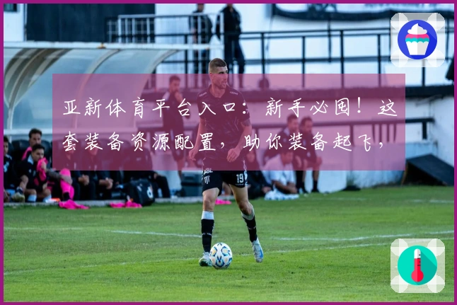 亚新体育平台入口：新手必囤！这套装备资源配置，助你装备起飞，游戏体验天差地别