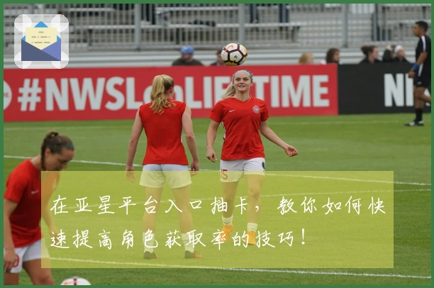 在亚星平台入口抽卡，教你如何快速提高角色获取率的技巧！