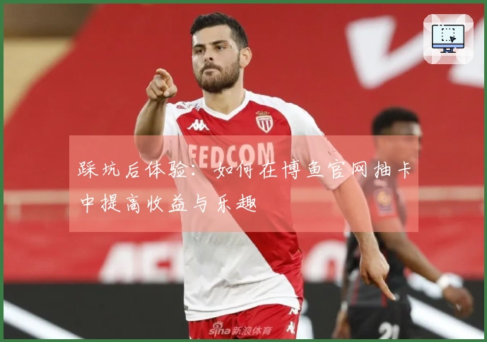 踩坑后体验：如何在博鱼官网抽卡中提高收益与乐趣
