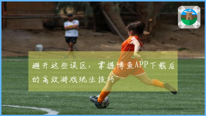 避开这些误区，掌握博鱼APP下载后的高效游戏玩法技巧