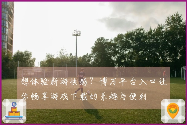 想体验新游快感？博万平台入口让你畅享游戏下载的乐趣与便利
