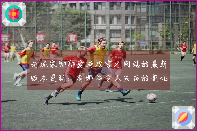 老玩家聊聊爱游戏官方网站的最新版本更新，有哪些令人兴奋的变化和玩法调整？