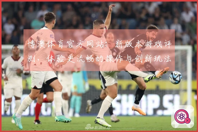 博澳体育官方网站:新版本游戏评测,体验更流畅的操作与创新玩法