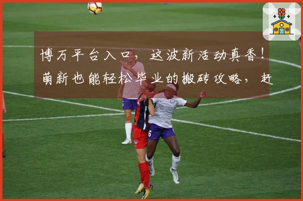 博万平台入口，这波新活动真香！萌新也能轻松毕业的搬砖攻略，赶紧来抄作业！